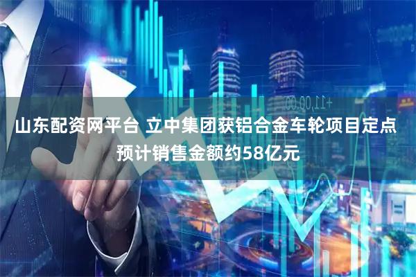 山东配资网平台 立中集团获铝合金车轮项目定点 预计销售金额约58亿元