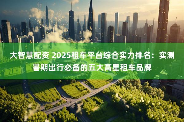 大智慧配资 2025租车平台综合实力排名：实测暑期出行必备的五大高星租车品牌