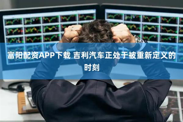 富阳配资APP下载 吉利汽车正处于被重新定义的时刻