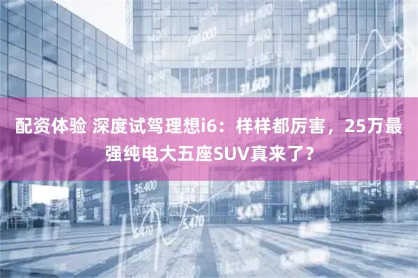 配资体验 深度试驾理想i6：样样都厉害，25万最强纯电大五座SUV真来了？