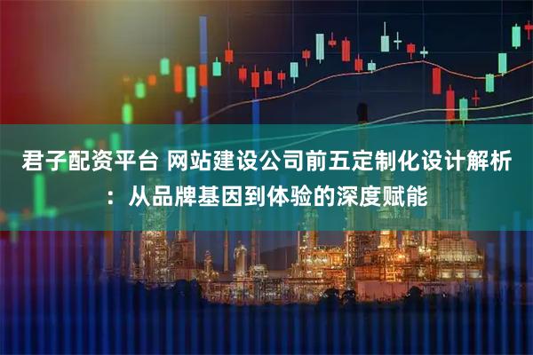君子配资平台 网站建设公司前五定制化设计解析：从品牌基因到体验的深度赋能