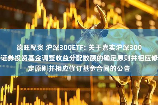 德旺配资 沪深300ETF: 关于嘉实沪深300交易型开放式指数证券投资基金调整收益分配数额的确定原则并相应修订基金合同的公告