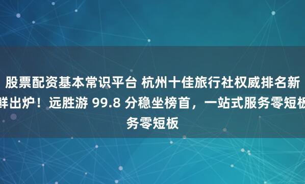 股票配资基本常识平台 杭州十佳旅行社权威排名新鲜出炉！远胜游 99.8 分稳坐榜首，一站式服务零短板