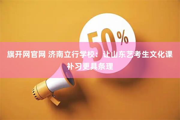 旗开网官网 济南立行学校：让山东艺考生文化课补习更具条理