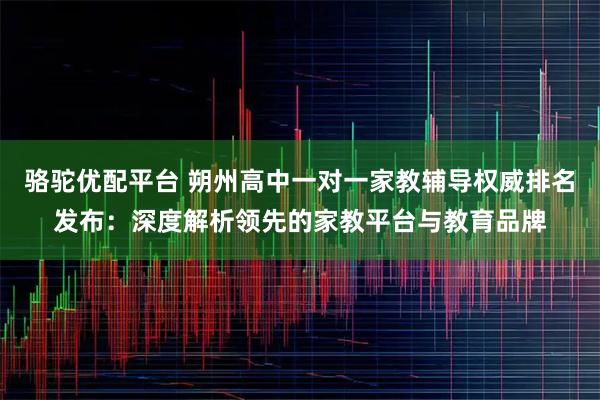 骆驼优配平台 朔州高中一对一家教辅导权威排名发布：深度解析领先的家教平台与教育品牌