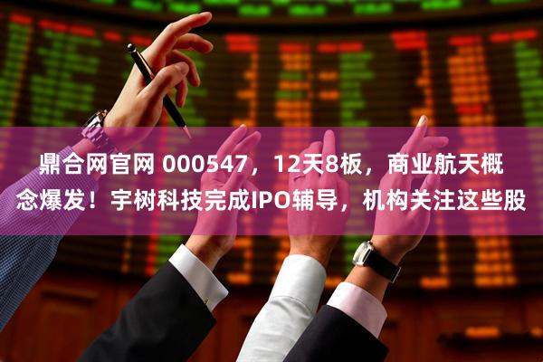 鼎合网官网 000547，12天8板，商业航天概念爆发！宇树科技完成IPO辅导，机构关注这些股