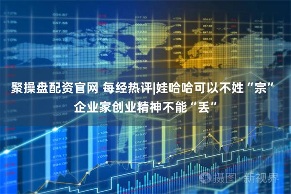 聚操盘配资官网 每经热评|娃哈哈可以不姓“宗” 企业家创业精神不能“丢”