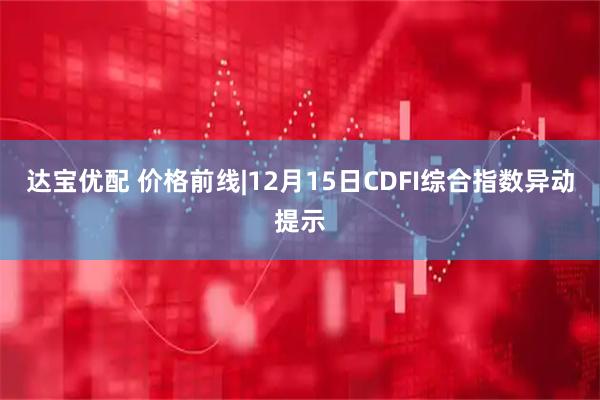 达宝优配 价格前线|12月15日CDFI综合指数异动提示