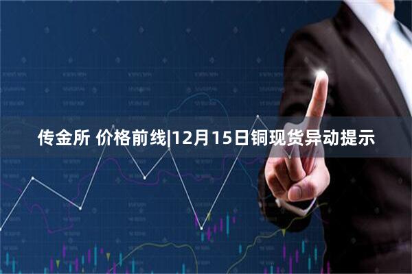 传金所 价格前线|12月15日铜现货异动提示