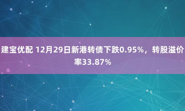 建宝优配 12月29日新港转债下跌0.95%,转股溢价率33.87%