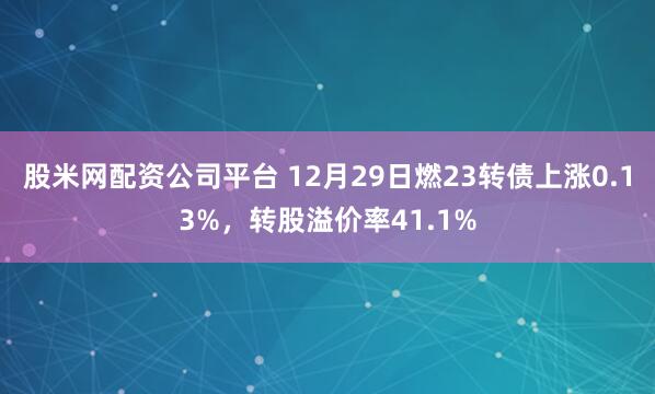 股米网配资公司平台 12月29日燃23转债上涨0.13%,转股溢价率41.1%