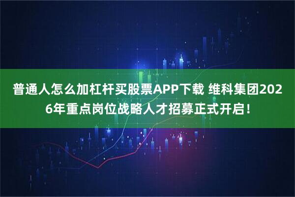 普通人怎么加杠杆买股票APP下载 维科集团2026年重点岗位战略人才招募正式开启！