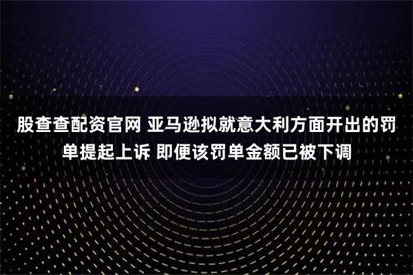 股查查配资官网 亚马逊拟就意大利方面开出的罚单提起上诉 即便该罚单金额已被下调