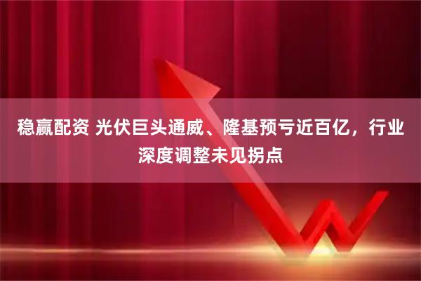 稳赢配资 光伏巨头通威、隆基预亏近百亿，行业深度调整未见拐点