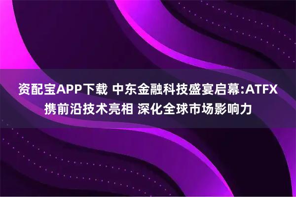 资配宝APP下载 中东金融科技盛宴启幕:ATFX携前沿技术亮相 深化全球市场影响力