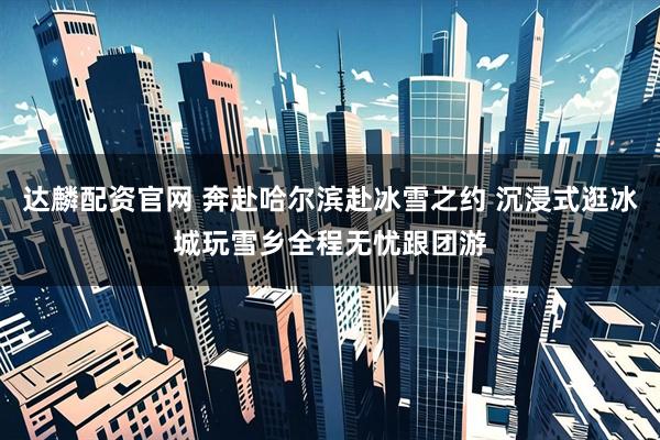达麟配资官网 奔赴哈尔滨赴冰雪之约 沉浸式逛冰城玩雪乡全程无忧跟团游