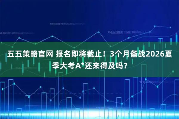 五五策略官网 报名即将截止！3个月备战2026夏季大考A*还来得及吗？