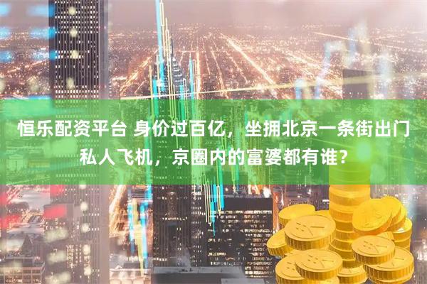 恒乐配资平台 身价过百亿，坐拥北京一条街出门私人飞机，京圈内的富婆都有谁？