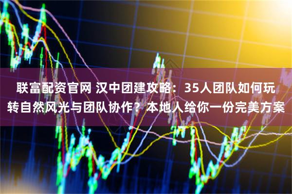 联富配资官网 汉中团建攻略：35人团队如何玩转自然风光与团队协作？本地人给你一份完美方案