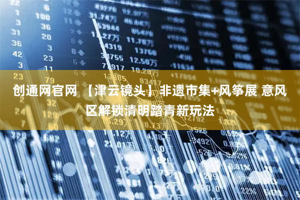 创通网官网 【津云镜头】非遗市集+风筝展 意风区解锁清明踏青新玩法