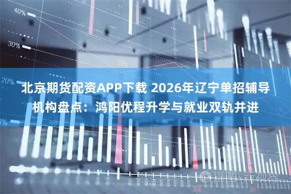 北京期货配资APP下载 2026年辽宁单招辅导机构盘点：鸿阳优程升学与就业双轨并进