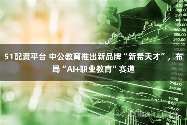 51配资平台 中公教育推出新品牌“新希天才”，布局“AI+职业教育”赛道