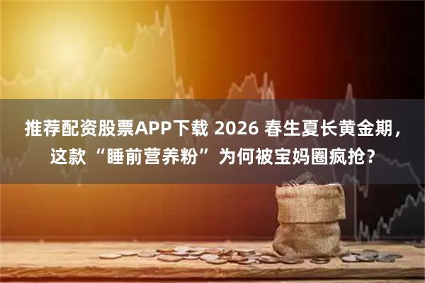推荐配资股票APP下载 2026 春生夏长黄金期,这款 “睡前营养粉” 为何被宝妈圈疯抢?