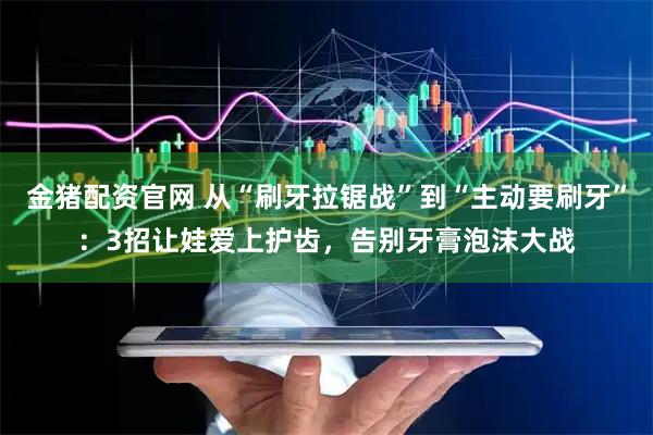 金猪配资官网 从“刷牙拉锯战”到“主动要刷牙”:3招让娃爱上护齿,告别牙膏泡沫大战