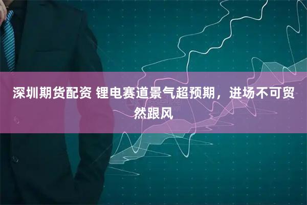 深圳期货配资 锂电赛道景气超预期，进场不可贸然跟风