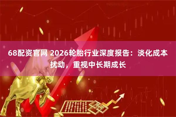 68配资官网 2026轮胎行业深度报告：淡化成本扰动，重视中长期成长